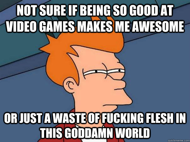 Not sure if being so good at video games makes me awesome Or just a waste of fucking flesh in this goddamn world  Futurama Fry