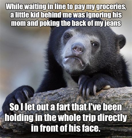 While waiting in line to pay my groceries, a little kid behind me was ignoring his mom and poking the back of my jeans So I let out a fart that I've been holding in the whole trip directly in front of his face.  - While waiting in line to pay my groceries, a little kid behind me was ignoring his mom and poking the back of my jeans So I let out a fart that I've been holding in the whole trip directly in front of his face.   Confession Bear