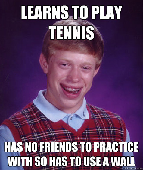 Learns to play tennis Has no friends to practice with so has to use a wall  Bad Luck Brian