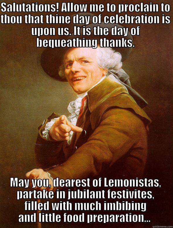 SALUTATIONS! ALLOW ME TO PROCLAIN TO THOU THAT THINE DAY OF CELEBRATION IS UPON US. IT IS THE DAY OF BEQUEATHING THANKS. MAY YOU, DEAREST OF LEMONISTAS, PARTAKE IN JUBILANT FESTIVITES, FILLED WITH MUCH IMBIBING AND LITTLE FOOD PREPARATION...  Joseph Ducreux