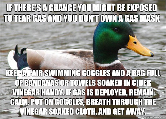 If there's a chance you might be exposed to tear gas and you don't own a gas mask Keep a pair swimming goggles and a bag full of bandanas or towels soaked in cider vinegar handy. If gas is deployed, remain calm, put on goggles, breath through the vinegar  - If there's a chance you might be exposed to tear gas and you don't own a gas mask Keep a pair swimming goggles and a bag full of bandanas or towels soaked in cider vinegar handy. If gas is deployed, remain calm, put on goggles, breath through the vinegar   Actual Advice Mallard