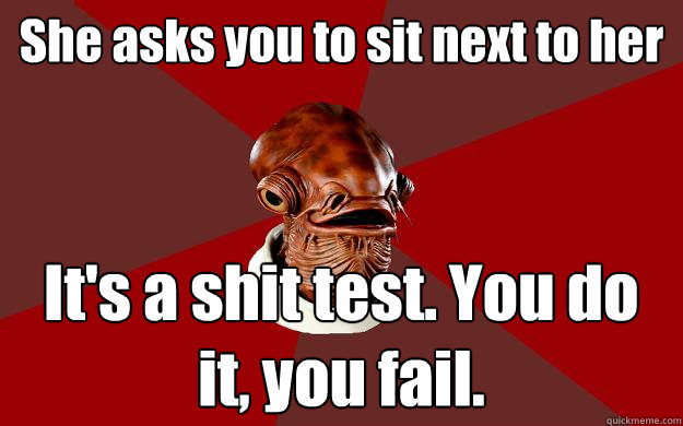 She asks you to sit next to her It's a shit test. You do it, you fail.  Admiral Ackbar Relationship Expert