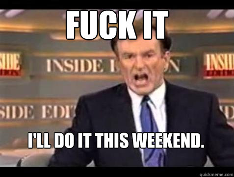 FUCK IT I'll do it this weekend.  Fuck it