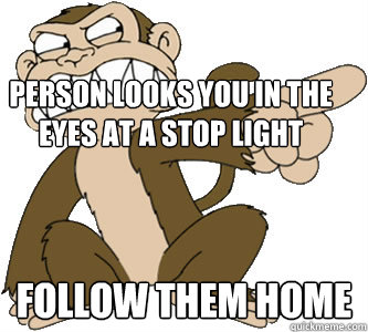 person looks you in the eyes at a stop light follow them home  