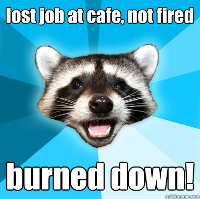 lost job at cafe, not fired burned down!  Lame Pun Coon
