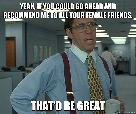 Yeah, if you could go ahead and recommend me to all your female friends. That'd be great  