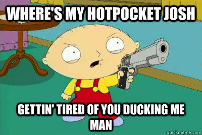 where's my hotpocket josh gettin' tired of you ducking me man  