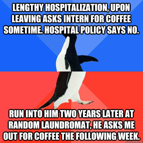 Lengthy hospitalization, upon leaving asks intern for coffee sometime. Hospital policy says no. Run into him two years later at random laundromat, he asks me out for coffee the following week.  Socially Awkward Awesome Penguin