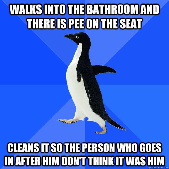 Walks into the bathroom and there is pee on the seat Cleans it so the person who goes in after him don't think it was him  Socially Awkward Penguin