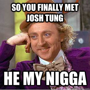 so you finally met josh tung he my nigga  Creepy Wonka