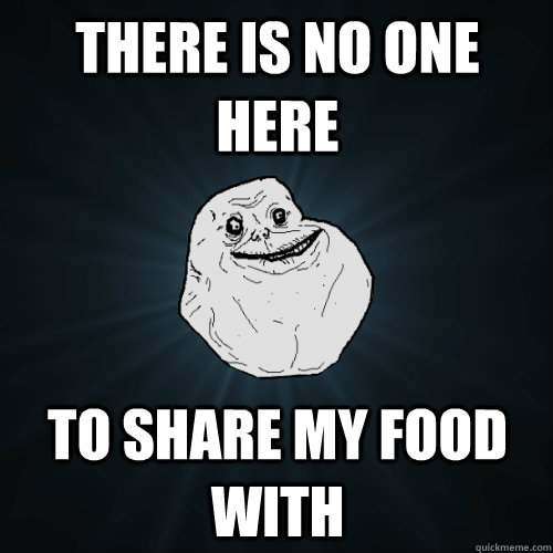 there is no one here to share my food with  Forever Alone