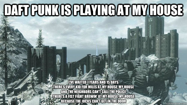 DAFT PUNK IS PLAYING AT MY HOUSE I've waited 7 years and 15 days
There's every kid for miles at my house, my house
And the neighbors can't call the police
There's a fist fight brewin' at my house, my house
Because the jocks can't get in the door  