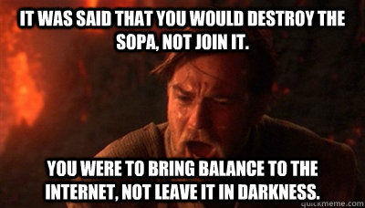 It was said that you would destroy the SOPA, not join it.  You were to bring balance to the internet, not leave it in darkness.  Epic Fucking Obi Wan