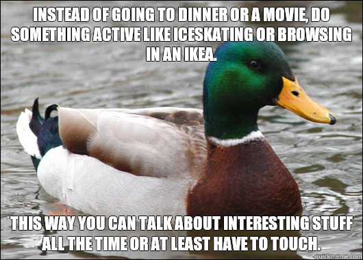Instead of going to dinner or a movie, do something active like iceskating or browsing in an Ikea.  This way you can talk about interesting stuff all the time or at least have to touch.   Actual Advice Mallard