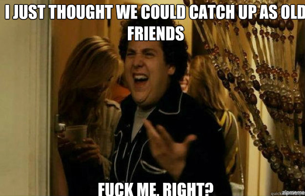 I just thought we could catch up as old friends FUCK ME, RIGHT?  fuck me right