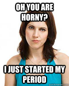 Oh you are horny? I just started my period  Annoyed Girlfriend