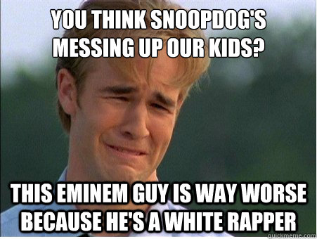 you think snoopdog's 
messing up our kids? This eminem guy is way worse because he's a white rapper  1990s Problems