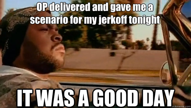 OP delivered and gave me a 
scenario for my jerkoff tonight IT WAS A GOOD DAY - OP delivered and gave me a 
scenario for my jerkoff tonight IT WAS A GOOD DAY  It was a good day