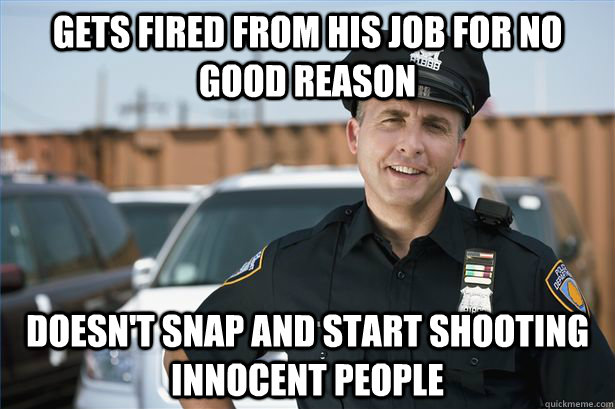Gets fired from his job for no good reason Doesn't snap and start shooting innocent people - Gets fired from his job for no good reason Doesn't snap and start shooting innocent people  Misc