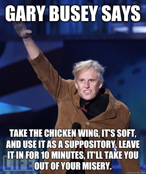 Gary Busey says Take the chicken wing, it's soft, and use it as a suppository. Leave it in for 10 minutes, it'll take you out of your misery. - Gary Busey says Take the chicken wing, it's soft, and use it as a suppository. Leave it in for 10 minutes, it'll take you out of your misery.  Misc