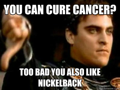 You can cure cancer? Too bad you also like Nickelback  Downvoting Roman
