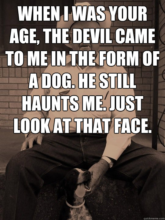 when i was your age, the devil came to me in the form of a dog. He still haunts me. Just look at that face.  - when i was your age, the devil came to me in the form of a dog. He still haunts me. Just look at that face.   When i was your age