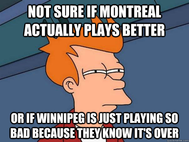 Not sure if montreal actually plays better or if winnipeg is just playing so bad because they know it's over  Futurama Fry