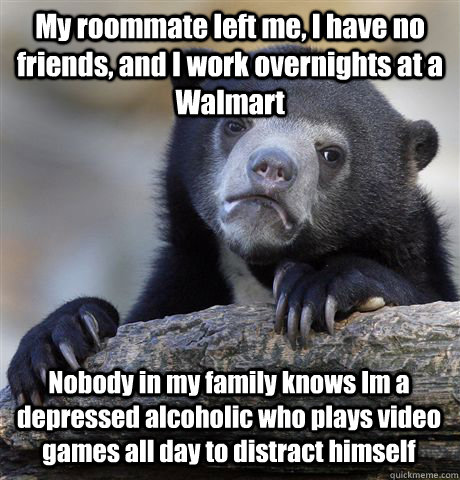 My roommate left me, I have no friends, and I work overnights at a Walmart Nobody in my family knows Im a depressed alcoholic who plays video games all day to distract himself - My roommate left me, I have no friends, and I work overnights at a Walmart Nobody in my family knows Im a depressed alcoholic who plays video games all day to distract himself  Confession Bear