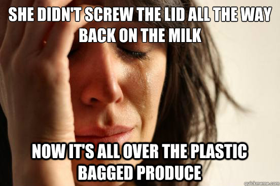 she didn't screw the lid all the way back on the milk now it's all over the plastic bagged produce  First World Problems