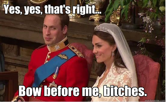 Yes, yes, that's right... Bow before me, bitches. - Yes, yes, that's right... Bow before me, bitches.  HRH gettin shit done