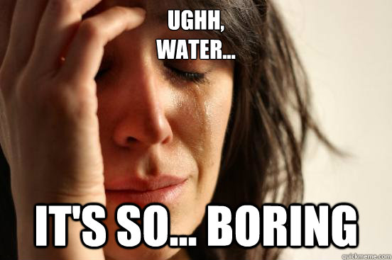 ughh,
water... it's so... boring  First World Problems