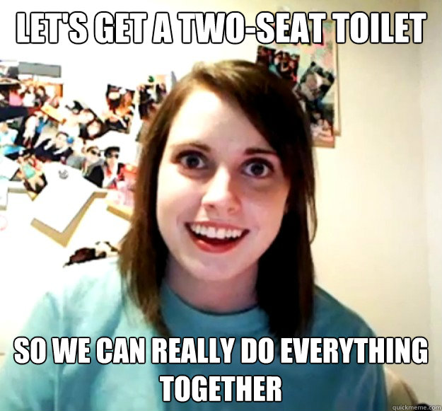 let's get a two-seat toilet so we can really do everything together  Overly Attached Girlfriend