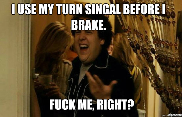 I use my turn singal before I brake. FUCK ME, RIGHT?  fuck me right