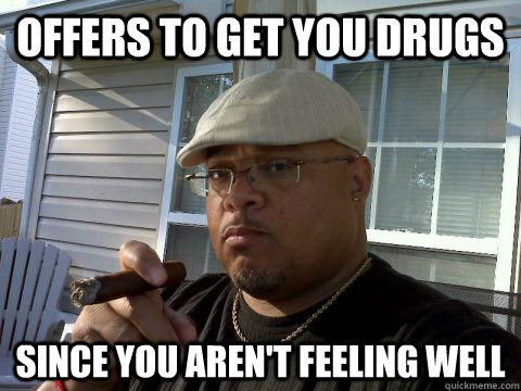 offers to get you drugs since you aren't feeling well  Ghetto Good Guy Greg