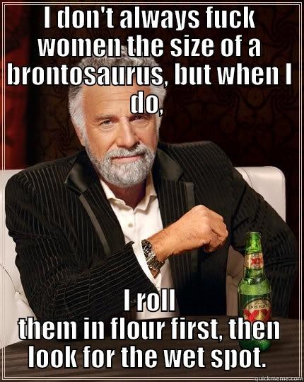 I DON'T ALWAYS FUCK WOMEN THE SIZE OF A BRONTOSAURUS, BUT WHEN I DO,  I ROLL THEM IN FLOUR FIRST, THEN LOOK FOR THE WET SPOT.  The Most Interesting Man In The World