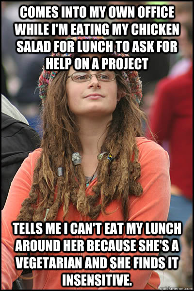 Comes into my own office while I'm eating my chicken salad for lunch to ask for help on a project Tells me I can't eat my lunch around her because she's a vegetarian and she finds it insensitive. - Comes into my own office while I'm eating my chicken salad for lunch to ask for help on a project Tells me I can't eat my lunch around her because she's a vegetarian and she finds it insensitive.  College Liberal