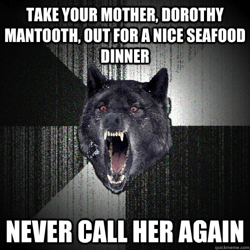 take your mother, Dorothy Mantooth, out for a nice seafood dinner never call her again  Insanity Wolf