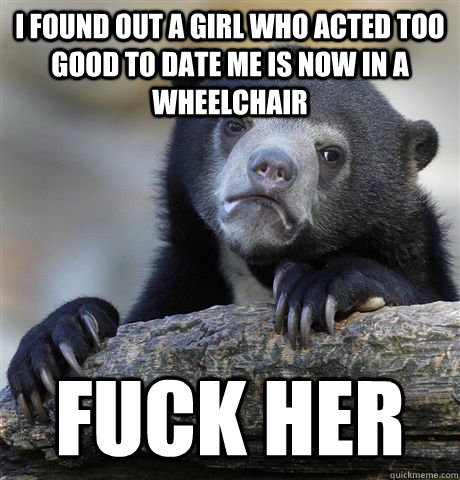 I found out a girl who acted too good to date me is now in a wheelchair  Fuck Her - I found out a girl who acted too good to date me is now in a wheelchair  Fuck Her  Confession Bear