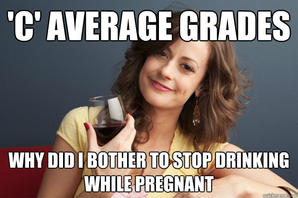 'C' average grades why did i bother to stop drinking while pregnant  Forever Resentful Mother
