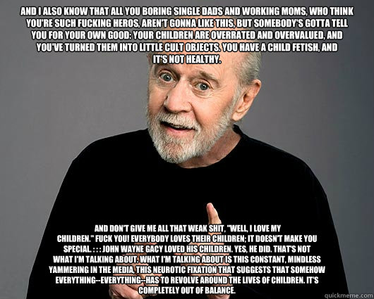And I also know that all you boring single dads and working moms, who think
you're such fucking heros, aren't gonna like this, but somebody's gotta tell
you for your own good: your children are overrated and overvalued, and
you've turned them into little   George Carlin