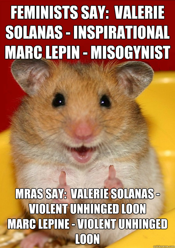 Feminists Say:  Valerie Solanas - Inspirational
Marc Lepin - Misogynist MRAs say:  Valerie Solanas - violent unhinged loon
Marc lepine - violent unhinged loon  - Feminists Say:  Valerie Solanas - Inspirational
Marc Lepin - Misogynist MRAs say:  Valerie Solanas - violent unhinged loon
Marc lepine - violent unhinged loon   Rationalization Hamster
