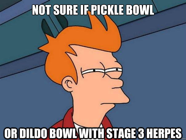 not sure if pickle bowl or dildo bowl with stage 3 herpes  Futurama Fry
