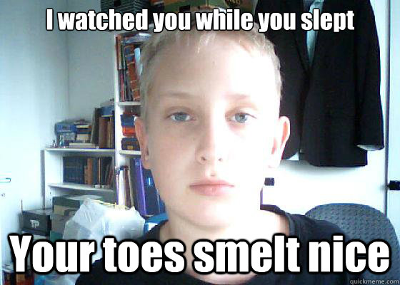 I watched you while you slept Your toes smelt nice  