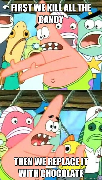 First we kill all the candy Then we replace it with chocolate  Push it somewhere else Patrick