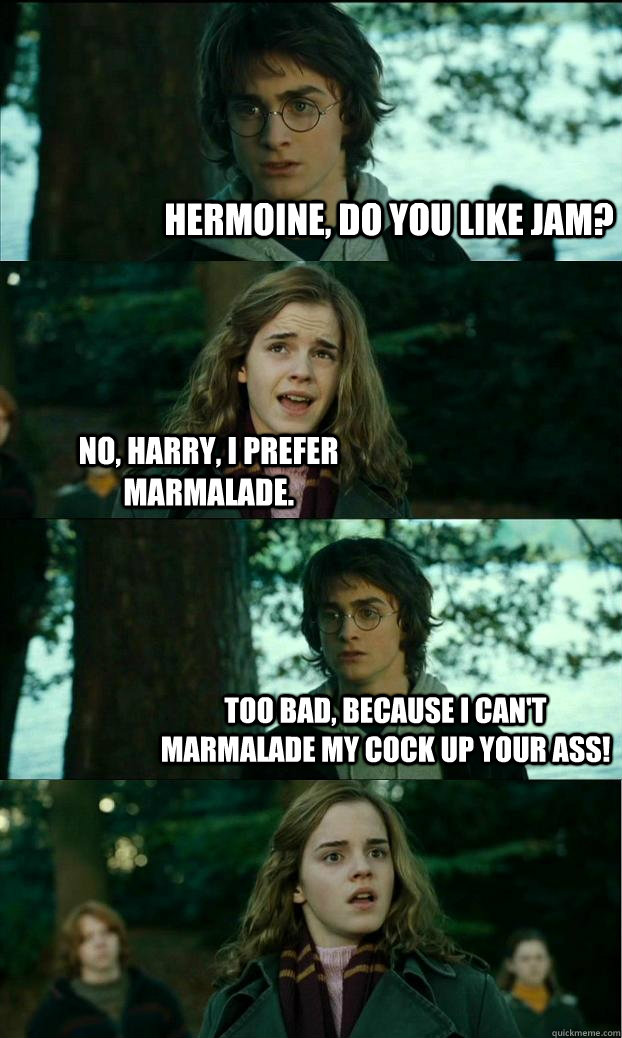 Hermoine, do you like jam? No, Harry, I prefer marmalade. Too bad, because I can't marmalade my cock up your ass!  Horny Harry