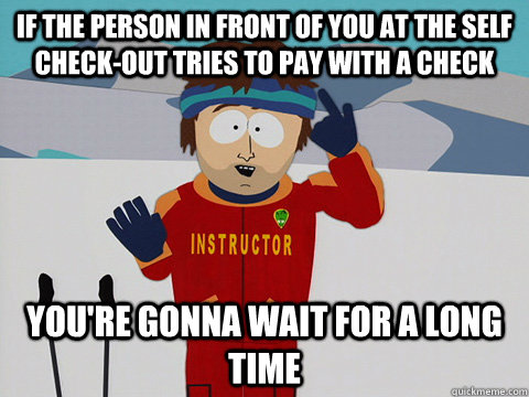 if the person in front of you at the self check-out tries to pay with a check you're gonna wait for a long time  Youre gonna have a bad time