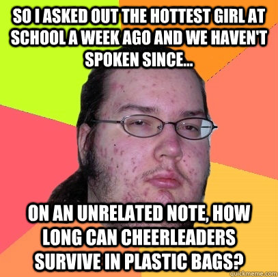 So I asked out the hottest girl at school a week ago and we haven't spoken since... on an unrelated note, how long can cheerleaders survive in plastic bags?  Butthurt Dweller