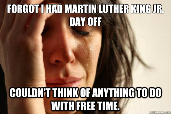 Forgot I had Martin Luther King Jr. Day off Couldn't think of anything to do with free time.  First World Problems
