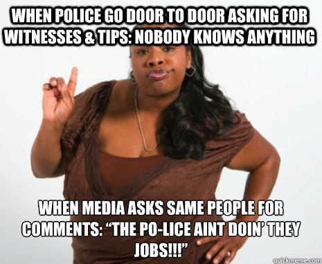 WHEN POLICE GO DOOR TO DOOR ASKING FOR WITNESSES & TIPS: nobody knows anything  WHEN MEDIA ASKS SAME PEOPLE FOR COMMENTS: “THE PO-LICE AINT DOIN’ THEY JOBS!!!”  Angry Black Lady