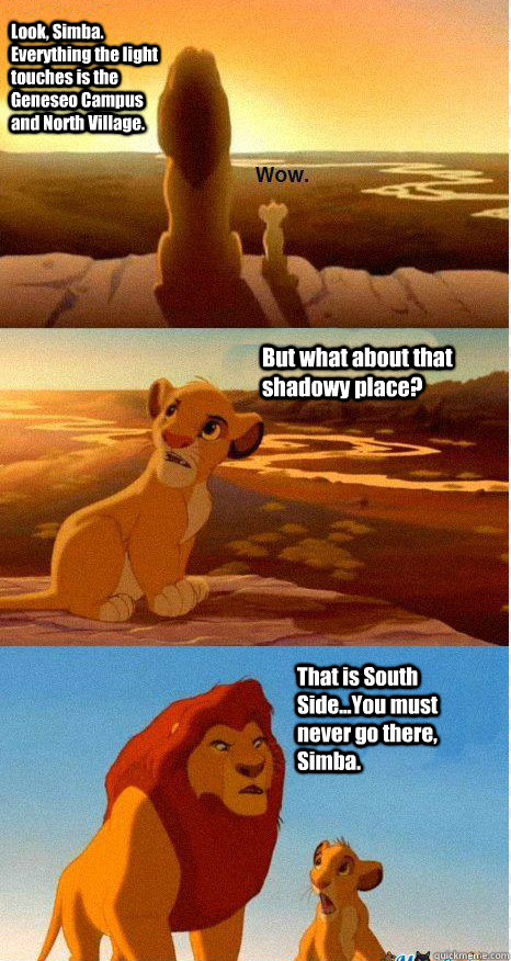 Look, Simba. Everything the light touches is the Geneseo Campus and North Village. But what about that shadowy place? That is South Side...You must never go there, Simba. - Look, Simba. Everything the light touches is the Geneseo Campus and North Village. But what about that shadowy place? That is South Side...You must never go there, Simba.  Mufasa and Simba
